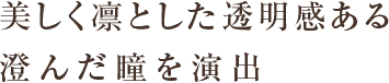 美しく凛とした透明感ある 澄んだ瞳を演出