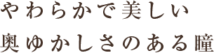 やわらかで美しい 奥ゆかしさのある瞳