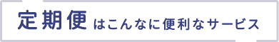 定期便はこんなに便利なサービス